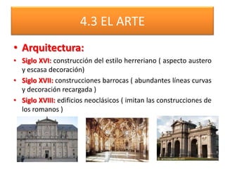 4.3 EL ARTE
• Arquitectura:
• Siglo XVI: construcción del estilo herreriano ( aspecto austero
y escasa decoración)
• Siglo XVII: construcciones barrocas ( abundantes líneas curvas
y decoración recargada )
• Siglo XVIII: edificios neoclásicos ( imitan las construcciones de
los romanos )
 