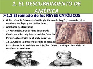 1. EL DESCUBRIMIENTO DE
AMÉRICA
1.1 El reinado de los REYES CATÓLICOS
 Gobernaban la Corona de Castilla y la Corona de Aragón, pero cada reino
mantenía sus leyes y sus instituciones.
 Ampliaron sus territorios
• 1.492: conquistaron el reino de Granada
• Concluyeron la conquista de las islas Canarias
• Pequeños territorios en el norte de África
• 1.512, Castilla se anexionó el reino de Navarra
• Financiaron la expedición de Cristóbal Colon 1.492 que descubrió el
continente americano.
 