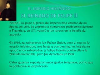 Felipe II se puso al frente del imperio más extenso de su
época, en 1556. Se enfrentó a numerosos problemas: derrotó
a Francia y, en 1571, venció a los turcos en la batalla de
Lepanto.

En 1566, se sublevaron los Países Bajos, pero el rey no lo
aceptó, iniciándose una larga y costosa guerra. Inglaterra
apoyó a los sublevados, y Felipe II envió contra ella a la
Armada Invencible, pero fue derrotada en 1588.

Estas guerras supusieron unos gastos inmensos, por lo que
la población se empobreció.
 