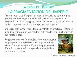 LA CRISIS DEL IMPERIO
   LA FRAGMENTACIÓN DEL IMPERIO
Tras la muerte de Felipe II, en 1598, el imperio se debilitó y se
fragmentó. Los reyes del siglo XVII, dejaron el imperio en
manos de validos, que gobernaban en nombre del rey. El duque
de Lerma fue un valido que adquirió mucho poder.
En 1640, estallaron revueltas de protesta en Portugal, Cataluña
e Italia, debido a que los validos trataron de reducir el poder de
las instituciones.
La guerra con los Países Bajos continuaba, por
lo que en 1609, se declaró una tregua de doce
años. Después se reanudó, por lo que en 1648,
España reconoció la independencia definitiva
de esos territorios.
                                            Conde- duque de Olivares
 