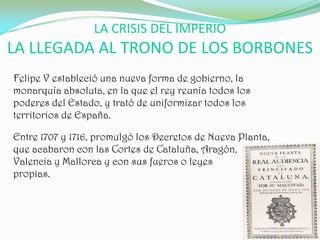 LA CRISIS DEL IMPERIO
LA LLEGADA AL TRONO DE LOS BORBONES
Felipe V estableció una nueva forma de gobierno, la
monarquía absoluta, en la que el rey reunía todos los
poderes del Estado, y trató de uniformizar todos los
territorios de España.

Entre 1707 y 1716, promulgó los Decretos de Nueva Planta,
que acabaron con las Cortes de Cataluña, Aragón,
Valencia y Mallorca y con sus fueros o leyes
propias.
 