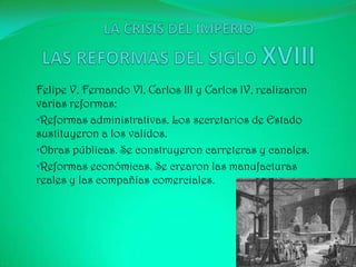 Felipe V, Fernando VI, Carlos III y Carlos IV, realizaron
varias reformas:
•Reformas administrativas. Los secretarios de Estado
sustituyeron a los validos.
•Obras públicas. Se construyeron carreteras y canales.
•Reformas económicas. Se crearon las manufacturas
reales y las compañías comerciales.
 