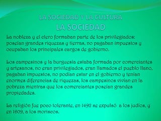 La nobleza y el clero formaban parte de los privilegiados:
poseían grandes riquezas y tierras, no pagaban impuestos y
ocupaban los principales cargos de gobierno.

Los campesinos y la burguesía estaba formada por comerciantes
y artesanos, no eran privilegiados, eran llamados el pueblo llano,
pagaban impuestos, no podían estar en el gobierno y tenían
enormes diferencias de riquezas, los campesinos vivían en la
pobreza mientras que los comerciantes poseían grandes
propiedades.

La religión fue poco tolerante, en 1492 se expulsó a los judíos, y
en 1609, a los moriscos.
 