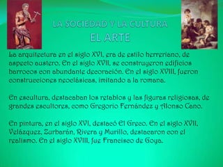 La arquitectura en el siglo XVI, era de estilo herreriano, de
aspecto austero. En el siglo XVII, se construyeron edificios
barrocos con abundante decoración. En el siglo XVIII, fueron
construcciones neoclásicas, imitando a la romana.

En escultura, destacaban los retablos y las figuras religiosas, de
grandes escultores, como Gregorio Fernández y Alonso Cano.

En pintura, en el siglo XVI, destacó El Greco. En el siglo XVII,
Velázquez, Zurbarán, Rivera y Murillo, destacaron con el
realismo. En el siglo XVIII, fue Francisco de Goya.
 