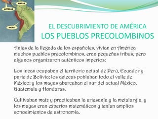 EL DESCUBRIMIENTO DE AMÉRICA
            LOS PUEBLOS PRECOLOMBINOS
Antes de la llegada de los españoles, vivían en América
muchos pueblos precolombinos, eran pequeñas tribus, pero
algunos organizaron auténticos imperios:

Los incas ocupaban el territorio actual de Perú, Ecuador y
parte de Bolivia; los aztecas poblaban todo el valle de
México; y los mayas abarcaban el sur del actual México,
Guatemala y Honduras.

Cultivaban maíz y practicaban la artesanía y la metalurgia, y
los mayas eran expertos matemáticos y tenían amplios
conocimientos de astronomía.
 