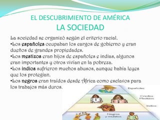 EL DESCUBRIMIENTO DE AMÉRICA
                   LA SOCIEDAD
La sociedad se organizó según el criterio racial.
•Los españoles ocupaban los cargos de gobierno y eran
dueños de grandes propiedades.
•Los mestizos eran hijos de españoles e indias, algunos
eran importantes y otros vivían en la pobreza.
•Los indios sufrieron muchos abusos, aunque había leyes
que los protegían.
•Los negros eran traídos desde África como esclavos para
los trabajos más duros.
 