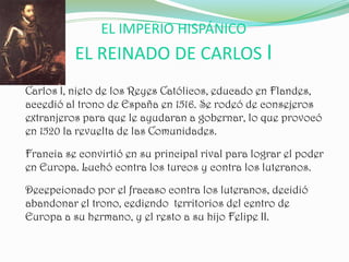 EL IMPERIO HISPÁNICO
          EL REINADO DE CARLOS I
Carlos I, nieto de los Reyes Católicos, educado en Flandes,
accedió al trono de España en 1516. Se rodeó de consejeros
extranjeros para que le ayudaran a gobernar, lo que provocó
en 1520 la revuelta de las Comunidades.

Francia se convirtió en su principal rival para lograr el poder
en Europa. Luchó contra los turcos y contra los luteranos.

Decepcionado por el fracaso contra los luteranos, decidió
abandonar el trono, cediendo territorios del centro de
Europa a su hermano, y el resto a su hijo Felipe II.
 