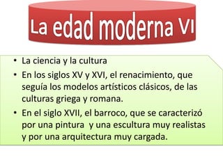• La ciencia y la cultura
• En los siglos XV y XVI, el renacimiento, que
seguía los modelos artísticos clásicos, de las
culturas griega y romana.
• En el siglo XVII, el barroco, que se caracterizó
por una pintura y una escultura muy realistas
y por una arquitectura muy cargada.
 