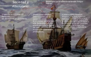 Sociedad y
Absolutismo
Secaracterizo por la existencia del llamado“Antiguo
Régimen”
3º sistema político: monarquía
absoluta o, como poco, monarquía
autoritaria. La tensión fundamental en
este ámbito es la que se produce entre
la centralización del poder y el respeto a
los privilegios de todo tipo (personales,
estamentales y territoriales), que
mantenían una gran multiplicidad de
jurisdicciones y fueros.
1ºsistema económico: en
transición
del feudalismo alcapitalismo
2ºrelaciones sociales:
determinadas por la
oposición entre
la sociedad estamentaly
una burguesía que no
puede acceder al papel
de clase dominante que
ocupan los estamentos
privilegiados;
 