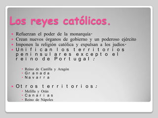 Los reyes católicos.Refuerzan el poder de la monarquía.Crean nuevos órganos de gobierno y un poderoso ejércitoImponen la religión católica y expulsan a los judíos.Unifican los territorios peninsulares excepto el reino de Portugal: Reino de Castilla y AragónGranadaNavarraOtros territorios:Melilla y OránCanariasReino de Nápoles