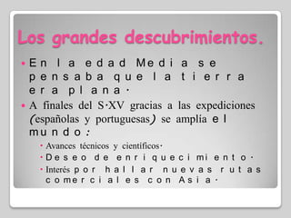 Los grandes descubrimientos.En la edad Media se pensaba que la tierra era plana.A finales del S.XV gracias a las expediciones (españolas y portuguesas) se amplía el mundo: Avances técnicos y científicos.Deseo de enriquecimiento.Interés por hallar nuevas rutas comerciales con Asia.