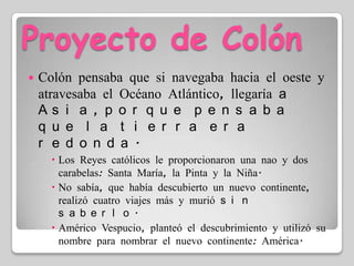 Proyecto de ColónColón pensaba que si navegaba hacia el oeste y atravesaba el Océano Atlántico, llegaría a Asia, porque pensaba que la tierra era redonda.Los Reyes católicos le proporcionaron una nao y dos carabelas: Santa María, la Pinta y la Niña.No sabía, que había descubierto un nuevo continente, realizó cuatro viajes más y murió sin saberlo.Américo Vespucio, planteó el descubrimiento y utilizó su nombre para nombrar el nuevo continente: América.