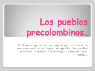 Los pueblos precolombinos.Es el nombre que reciben los indígenas que vivían en tierras americanas antes de que llegaran los españoles. Estos pueblos practicaban la artesanía y la metalurgia y cultivaban: maíz, patatas…