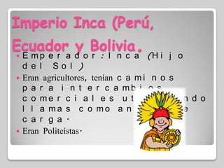 Imperio Inca (Perú, Ecuador y Bolivia.Emperador: Inca (Hijo del Sol)Eran agricultores, tenían caminos para intercambios comerciales utilizando llamas como animal de carga.Eran Politeístas.