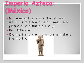 Imperio Azteca: (México)No conocían la rueda y no utilizaban animales (Poco comercio)Eran Politeístas.Construyeron grandes templos.