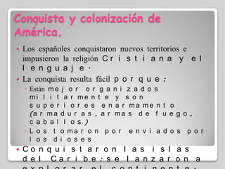 Conquista y colonización de América.Los españoles conquistaron nuevos territorios e impusieron la religión Cristiana y el lenguaje.La conquista resulta fácil porque:Están mejor organizados militarmente y son superiores enarmamento (armaduras, armas de fuego, caballos)Los tomaron por enviados por los diosesConquistaron las islas del Caribe: se lanzaron a explorar el continente.Hernán Cortes: Imperio AztecaFrancisco Pizarro: Imperio Inca