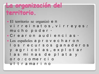 La organización del territorio.El territorio se organizó en virreinatos, virreyes: mucho poder.Crearon audiencias.Los españoles aprovecharon los recursos ganaderos y agricolas, explotar las minas de plata y oro: comercio ultramarino