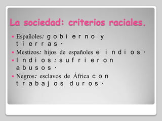 La sociedad: criterios raciales.Españoles: gobierno y tierras.Mestizos: hijos de españoles e indios.Indios: sufrieron abusos.Negros: esclavos de África con trabajos duros.