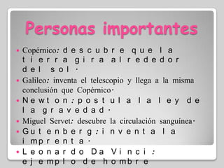 Personas importantesCopérnico: descubre que la tierra gira alrededor del sol.Galileo: inventa el telescopio y llega a la misma conclusión que Copérnico.Newton: postula la ley de la gravedad.Miguel Servet: descubre la circulación sanguínea.Gutenberg: inventa la imprenta.Leonardo Da Vinci: ejemplo de hombre renacentista (arquitecto, escultor, pintor, inventor y ingeniero)