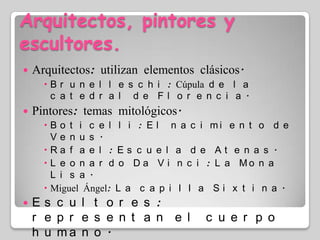 Arquitectos, pintores y escultores.Arquitectos: utilizan elementos clásicos.Brunelleschi: Cúpula de la catedral de Florencia.Pintores: temas mitológicos.Boticelli: El nacimiento de Venus.Rafael: Escuela de Atenas.Leonardo Da Vinci: La Mona Lisa.Miguel Ángel: La capilla Sixtina.Escultores: representan el cuerpo humano.Donatello: DavidMiguel Ángel: David, Moisés y la Piedad.