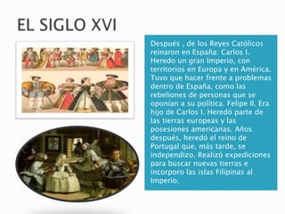 Después , de los Reyes Católicos
reinaron en España: Carlos I.
Heredo un gran Imperio, con
territorios en Europa y en América.
Tuvo que hacer frente a problemas
dentro de España, como las
rebeliones de personas que se
oponían a su política. Felipe II. Era
hijo de Carlos I. Heredó parte de
las tierras europeas y las
posesiones americanas. Años
después, heredó el reino de
Portugal que, más tarde, se
independizo. Realizó expediciones
para buscar nuevas tierras e
incorporo las islas Filipinas al
Imperio.
 