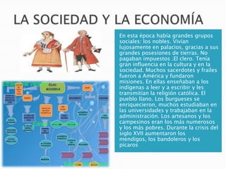 En esta época había grandes grupos
sociales: los nobles. Vivían
lujosamente en palacios, gracias a sus
grandes posesiones de tierras. No
pagaban impuestos .El clero. Tenía
gran influencia en la cultura y en la
sociedad. Muchos sacerdotes y frailes
fueron a América y fundaron
misiones. En ellas enseñaban a los
indígenas a leer y a escribir y les
transmitían la religión católica. El
pueblo llano. Los burgueses se
enriquecieron, muchos estudiaban en
las universidades y trabajaban en la
administración. Los artesanos y los
campesinos eran los más numerosos
y los más pobres. Durante la crisis del
siglo XVII aumentaron los
mendigos, los bandoleros y los
pícaros
 