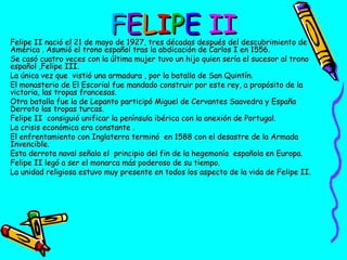 FELIPE II

Felipe II nació el 21 de mayo de 1927, tres décadas después del descubrimiento de
América . Asumió el trono español tras la abdicación de Carlos I en 1556.
Se casó cuatro veces con la última mujer tuvo un hijo quien sería el sucesor al trono
español ,Felipe III.
La única vez que vistió una armadura , por la batalla de San Quintín.
El monasterio de El Escorial fue mandado construir por este rey, a propósito de la
victoria, las tropas francesas.
Otra batalla fue la de Lepanto participó Miguel de Cervantes Saavedra y España
Derroto las tropas turcas.
Felipe II consiguió unificar la península ibérica con la anexión de Portugal.
La crisis económica era constante .
El enfrentamiento con Inglaterra terminó en 1588 con el desastre de la Armada
Invencible.
Esta derrota naval señala el principio del fin de la hegemonía española en Europa.
Felipe II legó a ser el monarca más poderoso de su tiempo.
La unidad religiosa estuvo muy presente en todos los aspecto de la vida de Felipe II.

 