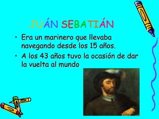 JUÁN SEBATIÁN
• Era un marinero que llevaba
navegando desde los 15 años.
• A los 43 años tuvo la ocasión de dar
la vuelta al mundo

 