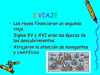 2 VIAJE
• Los reyes financiaron un segundo
viaje.
• Siglos XV y XVI eran las épocas de
los descubrimientos.
• Atrajeron la atención de navegantes
y científicos

 