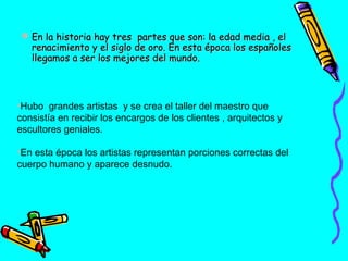  En la historia hay tres partes que son: la edad media , el
renacimiento y el siglo de oro. En esta época los españoles
llegamos a ser los mejores del mundo.

•Hubo grandes artistas y se crea el taller del maestro que
consistía en recibir los encargos de los clientes , arquitectos y
escultores geniales.
•En esta época los artistas representan porciones correctas del
cuerpo humano y aparece desnudo.

 