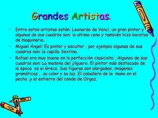 Grandes Artistas.
• Entre estos artistas están: Leonardo da Vencí, un gran pintor y
algunos de sus cuadros son: la ultima cena y también hizo bocetos
de maquinaria.
• Miguel Ángel: Es pintor y escultor , por ejemplo algunas de sus
cuadros son: la capilla Sextina.
• Rafael era muy bueno en la perfección clasicista , Algunos de sus
cuadros son: La madona del jilguero. El pintor más destacado de
la época es el Greco. Sus figuras son alargadas, imágenes
gramáticas , su color y su luz .El caballero de la mano en el
pecho ,y el entierro del conde de Orgaz.

 