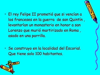 • El rey Felipe II prometió que si vencían a
los franceses en la guerra de san Quintín ,
levantarían un monasterio en honor a san
Lorenzo que murió martirizado en Roma ,
asado en una parrilla.
• Se construyo en la localidad del Escorial.
Que tiene solo 100 habitantes.

 