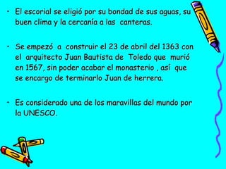• El escorial se eligió por su bondad de sus aguas, su
buen clima y la cercanía a las canteras.
• Se empezó a construir el 23 de abril del 1363 con
el arquitecto Juan Bautista de Toledo que murió
en 1567, sin poder acabar el monasterio , así que
se encargo de terminarlo Juan de herrera.
• Es considerado una de los maravillas del mundo por
la UNESCO.

 