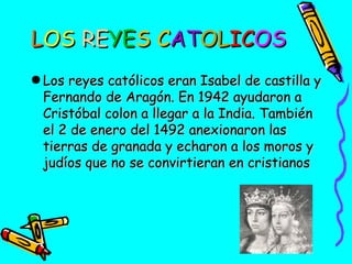 LOS REYES CATOLICOS
● Los reyes católicos eran Isabel de castilla y
Fernando de Aragón. En 1942 ayudaron a
Cristóbal colon a llegar a la India. También
el 2 de enero del 1492 anexionaron las
tierras de granada y echaron a los moros y
judíos que no se convirtieran en cristianos

 