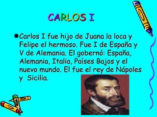 CARLOS I
●Carlos I fue hijo de Juana la loca y
Felipe el hermoso. Fue I de España y
V de Alemania. El gobernó: España,
Alemania, Italia, Países Bajos y el
nuevo mundo. El fue el rey de Nápoles
y Sicilia.

 