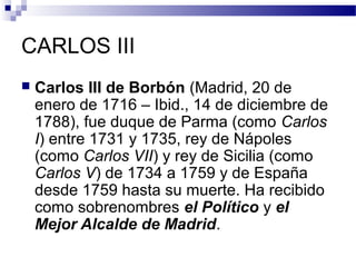 CARLOS III
 Carlos III de Borbón (Madrid, 20 de
enero de 1716 – Ibid., 14 de diciembre de
1788), fue duque de Parma (como Carlos
I) entre 1731 y 1735, rey de Nápoles
(como Carlos VII) y rey de Sicilia (como
Carlos V) de 1734 a 1759 y de España
desde 1759 hasta su muerte. Ha recibido
como sobrenombres el Político y el
Mejor Alcalde de Madrid.
 