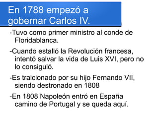 En 1788 empezó a
gobernar Carlos IV.
-Tuvo como primer ministro al conde de
Floridablanca.
-Cuando estalló la Revolución francesa,
intentó salvar la vida de Luis XVI, pero no
lo consiguió.
-Es traicionado por su hijo Fernando VII,
siendo destronado en 1808
-En 1808 Napoleón entró en España
camino de Portugal y se queda aquí.
 