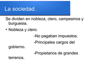 La sociedad.
Se dividen en nobleza, clero, campesinos y
burguesia.
●
Nobleza y clero:
-No pagaban impuestos.
-Principales cargos del
gobierno.
-Propietarios de grandes
terrenos.
 