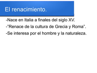 El renacimiento.
-Nace en Italia a finales del siglo XV.
-”Renace de la cultura de Grecia y Roma”.
-Se interesa por el hombre y la naturaleza.
 