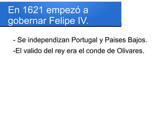 En 1621 empezó a
gobernar Felipe IV.
- Se independizan Portugal y Paises Bajos.
-El valido del rey era el conde de Olivares.
 