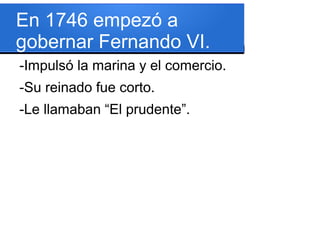 En 1746 empezó a
gobernar Fernando VI.
-Impulsó la marina y el comercio.
-Su reinado fue corto.
-Le llamaban “El prudente”.
 