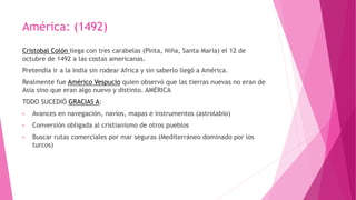 América: (1492)
Cristobal Colón llega con tres carabelas (Pinta, Niña, Santa María) el 12 de
octubre de 1492 a las costas americanas.
Pretendía ir a la India sin rodear Africa y sin saberlo llegó a América.
Realmente fue Américo Vespucio quien observó que las tierras nuevas no eran de
Asia sino que eran algo nuevo y distinto. AMÉRICA
TODO SUCEDIÓ GRACIAS A:
• Avances en navegación, navíos, mapas e instrumentos (astrolabio)
• Conversión obligada al cristianismo de otros pueblos
• Buscar rutas comerciales por mar seguras (Mediterráneo dominado por los
turcos)
 
