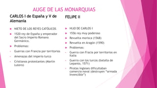 AUGE DE LAS MONARQUIAS
CARLOS I de España y V de
Alemania
 NIETO DE LOS REYES CATÓLICOS
 1520 rey de España y emperador
del Sacro Imperio Romano
Germánico.
 Problemas:
• Guerras con Francia por territorios
• Amenazas del imperio turco
• Cristianos protestantes (Martin
Lutero)
FELIPE II
 HIJO DE CARLOS I
 1556 rey muy poderoso
 Revuelta morisca (1568)
 Revuelta en Aragón (1590)
 Problemas:
• Guerra con Fracia por territorios en
Italia
• Guerra con los turcos (batalla de
Lepanto, 1571)
• Piratas ingleses dificultaban
comercio naval (destruyen “armada
Invencible”)
 