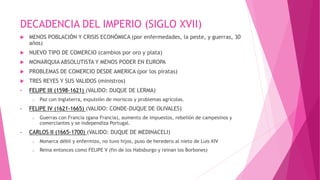 DECADENCIA DEL IMPERIO (SIGLO XVII)
 MENOS POBLACIÓN Y CRISIS ECONÓMICA (por enfermedades, la peste, y guerras, 30
años)
 NUEVO TIPO DE COMERCIO (cambios por oro y plata)
 MONARQUIA ABSOLUTISTA Y MENOS PODER EN EUROPA
 PROBLEMAS DE COMERCIO DESDE AMERICA (por los piratas)
 TRES REYES Y SUS VALIDOS (ministros)
• FELIPE III (1598-1621) (VALIDO: DUQUE DE LERMA)
o Paz con Inglaterra, expulsión de moriscos y problemas agrícolas.
• FELIPE IV (1621-1665) (VALIDO: CONDE-DUQUE DE OLIVALES)
o Guerras con Francia (gana Francia), aumento de impuestos, rebelión de campesinos y
comerciantes y se independiza Portugal.
• CARLOS II (1665-1700) (VALIDO: DUQUE DE MEDINACELI)
o Monarca débil y enfermizo, no tuvo hijos, puso de heredero al nieto de Luis XIV
o Reina entonces como FELIPE V (fin de los Habsburgo y reinan los Borbones)
 