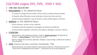 CULTURA (siglos XVI, XVII, XVIII Y XIX)
 1580-1660: SIGLO DE ORO
 RENACIMIENTO: (S. XVI, ORIGEN EN ITALIA)
o Se inspira en antigua Grecia y Roma. Líneas rectas y cuerpos humanos ideales
o En España estilos Plateresco (muy decorado) y Herreriano (más sencillo)
o Artistas famosos españoles: Juan de Herrera, Alonso de Berruguete y El Greco
 BARROCO: (S. XVII, ORIGEN EN ITALIA)
o Efecto sorpresa, muchas curvas y adornos
o En España estilo Churrigueresco (recargaban de adornos los edificios)
o Artistas famosos españoles: hermanos Churriguera, Velázquez, Zurbarán, Murillo,…
 LITERATURA:
o Renacimiento: Muy populares poesías y teatros. Novela picaresca (“El lazarillo de
Tormes”) y obras místicas (“Santa Teresa de Jesús”)
o Barroco: Miguel de Cervantes, Quevedo, Góngora, Lope de Vega, Calderón de la Barca,
Tirso de Molina.
 GOYA ( Francisco de Goya y Lucientes, Fuendetodos, 1746)
o Destacado pintor de acontecimientos y personajes históricos (“Familia de Carlos IV”,
“Guerra de la independencia de España”, “costumbres de las clases populares”
 