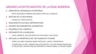 GRANDES ACONTECIMIENTOS DE LA EDAD MODERNA
 APARICIÓN DE MONARQUIAS AUTORITARIAS
o REYES RECUPERAN PODERES DELEGADOS ANTES EN LA NOBLEZA.
 RUPTURA DE LA CRISTIANDAD
o CATOLICOS Y PROTESTANTES.
 RENACIMIENTO CULTURAL IMPORTANTISIMO
 GRANDES DESCUBRIMIENTOS GEOGRÁFICOS
 DESARROLLO DEL COMERCIO
 CRECIMIENTO DE LA BURGUESÍA
o A MÁS COMERCIO, MÁS INFLUENCIA DE ESTA NUEVA CLASE SOCIAL
 IMPULSAR LA IMPORTANCIA DEL SER HUMANO EN SÍ MISMO
o TODOS LOS SERES HUMANOS SOMOS ESPECIALES, ÚNICO E IMPORTANTES.
o SI SOMOS MÁS CULTOS, SEREMOS MÁS INTELIGENTES Y NO NOS PODRAN MANIPULAR
NI ESCLAVIZAR. NUESTRA VIDA NO PERTENECE A NINGÚN NOBLE Y A NINGÚN DUEÑO.
 