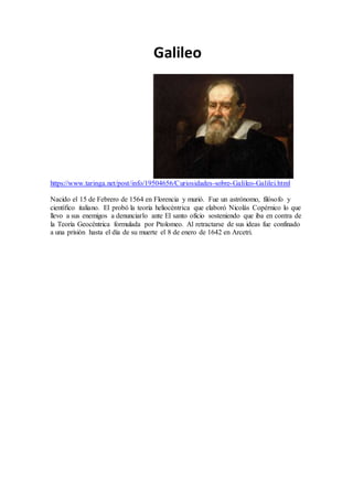 Galileo
https://www.taringa.net/post/info/19504656/Curiosidades-sobre-Galileo-Galilei.html
Nacido el 15 de Febrero de 1564 en Florencia y murió. Fue un astrónomo, filósofo y
científico italiano. El probó la teoría heliocéntrica que elaboró Nicolás Copérnico lo que
llevo a sus enemigos a denunciarlo ante El santo oficio sosteniendo que iba en contra de
la Teoría Geocéntrica formulada por Ptolomeo. Al retractarse de sus ideas fue confinado
a una prisión hasta el día de su muerte el 8 de enero de 1642 en Arcetri.
 