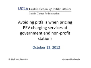Avoiding pitfalls when pricing
             PEV charging services at
            government and non-profit
                     stations
                         October 12, 2012

J.R. DeShazo, Director                      deshazo@ucla.edu
 