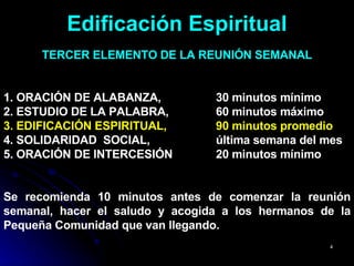 Edificación Espiritual TERCER ELEMENTO DE LA REUNIÓN SEMANAL 1. ORACIÓN DE ALABANZA,  30 minutos mínimo  2. ESTUDIO DE LA PALABRA,  60 minutos máximo  3. EDIFICACIÓN ESPIRITUAL,   90 minutos promedio  4. SOLIDARIDAD  SOCIAL,  última semana del mes 5. ORACIÓN DE INTERCESIÓN  20 minutos mínimo Se recomienda 10 minutos antes de comenzar la reunión semanal, hacer el saludo y acogida a los hermanos de la Pequeña Comunidad que van llegando. 