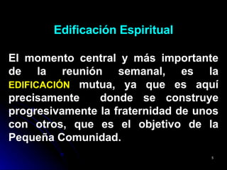 Edificación Espiritual El momento central y más importante de la reunión semanal, es la  EDIFICACIÓN  mutua, ya que es aquí precisamente  donde se construye progresivamente la fraternidad de unos con otros, que es el objetivo de la Pequeña Comunidad. 